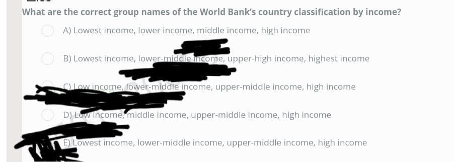 What are the correct group names of the World Bank's country classification by income?
A) Lowest income, lower income, middle income, high income
B) Lowest income, lower-middle income, upper-high income, highest income
C) Low income, lower-middle income, upper-middle income, high income
D) Low income, middle income, upper-middle income, high income
E) Lowest income, lower-middle income, upper-middle income, high income