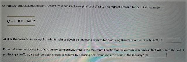 An industry produces its product, Scruffs, at a constant marginal cost of $50. The market demand for Scruffs is equal to
Q=75,000-500P
What is the value to a monopolist who is able to develop a patented process for producing Scruffs at a cost of only $457 S
If the industry producing Scruffs is purely competitive, what is the maximum benefit that an inventor of a process that will reduce the cost of
producing Scruffs by $5 per unit can expect to receive by licensing her invention to the firms in the industry? S