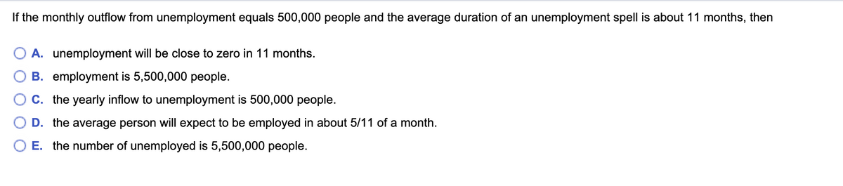 If the monthly outflow from unemployment equals 500,000 people and the average duration of an unemployment spell is about 11 months, then
A. unemployment will be close to zero in 11 months.
B. employment is 5,500,000 people.
C. the yearly inflow to unemployment is 500,000 people.
D. the average person will expect to be employed in about 5/11 of a month.
E. the number of unemployed is 5,500,000 people.