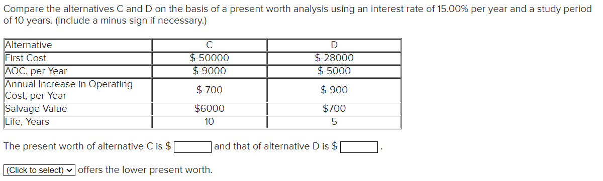 Compare the alternatives C and D on the basis of a present worth analysis using an interest rate of 15.00% per year and a study period
of 10 years. (Include a minus sign if necessary.)
Alternative
First Cost
AOC, per Year
Annual Increase in Operating
Cost, per Year
Salvage Value
Life, Years
C
$-50000
$-9000
$-700
$6000
10
The present worth of alternative C is $
(Click to select) offers the lower present worth.
D
$-28000
$-5000
$-900
$700
5
and that of alternative D is $