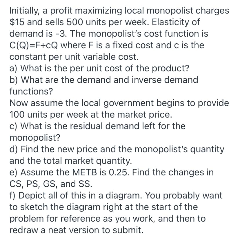 a) What is the per unit cost of the product?
b) What are the demand and inverse demand
functions?
Now assume the local government begins to provide
100 units per week at the market price.
c) What is the residual demand left for the
monopolist?
