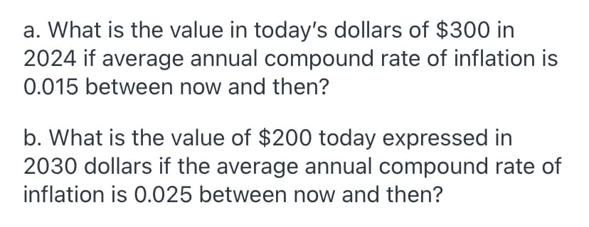 a. What is the value in today's dollars of $300 in
2024 if average annual compound rate of inflation is
0.015 between now and then?
b. What is the value of $200 today expressed in
2030 dollars if the average annual compound rate of
inflation is 0.025 between now and then?
