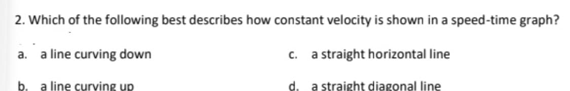 2. Which of the following best describes how constant velocity is shown in a speed-time graph?
a line curving down
C.
a straight horizontal line
a.
b. a line curving up
d. a straight diagonal line
