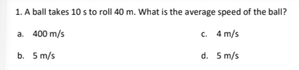 1. A ball takes 10 s to roll 40 m. What is the average speed of the ball?
a. 400 m/s
c. 4 m/s
b. 5 m/s
d. 5 m/s
