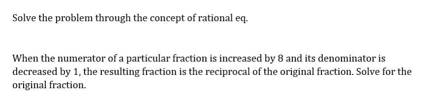 Solve the problem through the concept of rational eq.
When the numerator of a particular fraction is increased by 8 and its denominator is
decreased by 1, the resulting fraction is the reciprocal of the original fraction. Solve for the
original fraction.