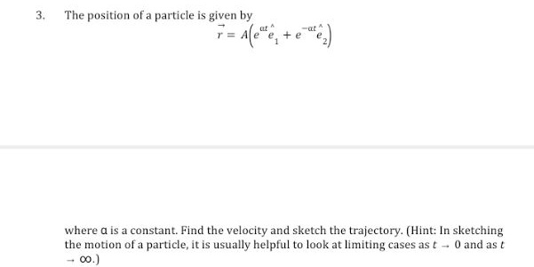 3.
The position of a particle is given by
7=
A(ee₁-
+ e
-at ^
where a is a constant. Find the velocity and sketch the trajectory. (Hint: In sketching
the motion of a particle, it is usually helpful to look at limiting cases as t - 0 and as t
- 00.)