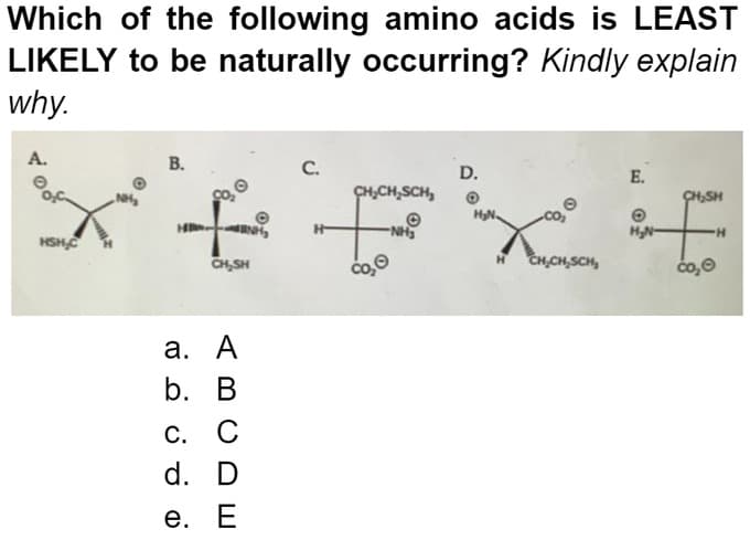 Which of the following amino acids is LEAST
LIKELY to be naturally occurring? Kindly explain
why.
A.
HSH,C
B.
H₂
CH₂SH
a. A
b. B
C. C
d. D
e. E
C.
CH₂CH₂SCH₂
Ⓒ
-NH₂
co₂Ⓒ
D.
CH₂CH₂SCH₂
E.
O
H₂N-
CH₂SH
čo,Ⓒ
H