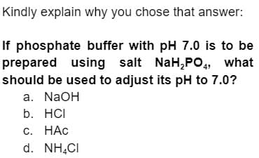 Kindly explain why you chose that answer:
If phosphate buffer with pH 7.0 is to be
prepared using salt NaH₂PO4, what
should be used to adjust its pH to 7.0?
a. NaOH
b. HCI
c. HAC
d. NH4CI
