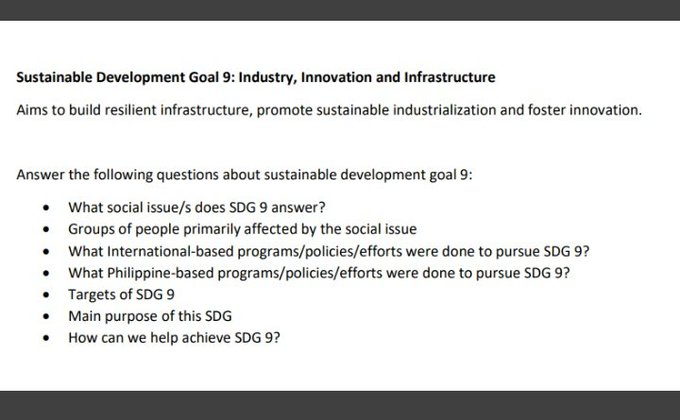 Sustainable Development Goal 9: Industry, Innovation and Infrastructure
Aims to build resilient infrastructure, promote sustainable industrialization and foster innovation.
Answer the following questions about sustainable development goal 9:
• What social issue/s does SDG 9 answer?
• Groups of people primarily affected by the social issue
What International-based programs/policies/efforts were done to pursue SDG 9?
● What Philippine-based programs/policies/efforts were done to pursue SDG 9?
Targets of SDG 9
Main purpose of this SDG
How can we help achieve SDG 9?
●
●