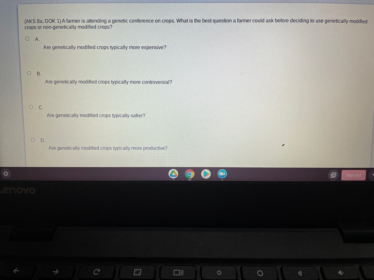 (AKS 8a, DOK 1) A farmer is attending a genetic conference on crops. What is the best question a farmer could ask before deciding to use genetically modified
crops or non-genetically modified crops?
O A.
Are genetically modified crops typically more expensive?
ов.
Are genetically modified crops typically more controversial?
Are genetically modified crops typically safrer?
O D.
Are genetically modified crops typically more productive?
Sign out
Lenovo
C
