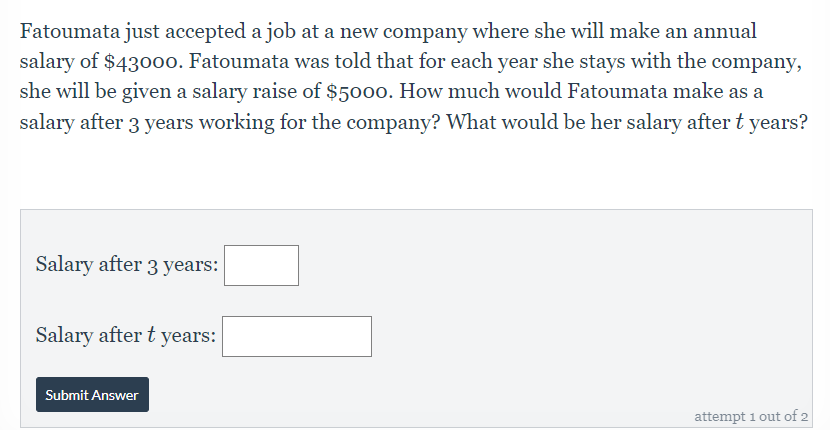 Fatoumata just accepted a job at a new company where she will make an annual
salary of $43000. Fatoumata was told that for each year she stays with the company,
she will be given a salary raise of $5000. How much would Fatoumata make as a
salary after 3 years working for the company? What would be her salary after t years?
Salary after 3 years:
Salary after t years:
Submit Answer
attempt 1 out of 2