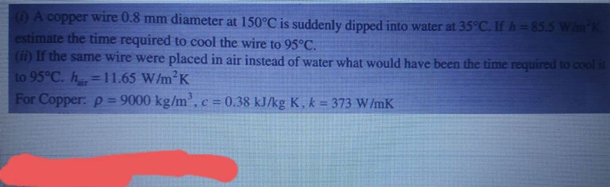 (1) A copper wire 0.8 mm diameter at 150°C is suddenly dipped into water at 35°C. If h=85.5 W/m²K,
estimate the time required to cool the wire to 95°C.
(ii) If the same wire were placed in air instead of water what would have been the time required to cool it
to 95°C. h=11.65 W/m²K
For Copper: p= 9000 kg/m³, c = 0.38 kJ/kg K, k = 373 W/mK