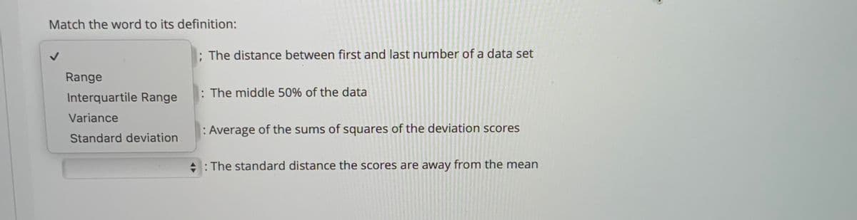 Match the word to its definition:
; The distance between first and last number of a data set
Range
Interquartile Range
: The middle 50% of the data
Variance
: Average of the sums of squares of the deviation scores
Standard deviation
+: The standard distance the scores are away from the mean
