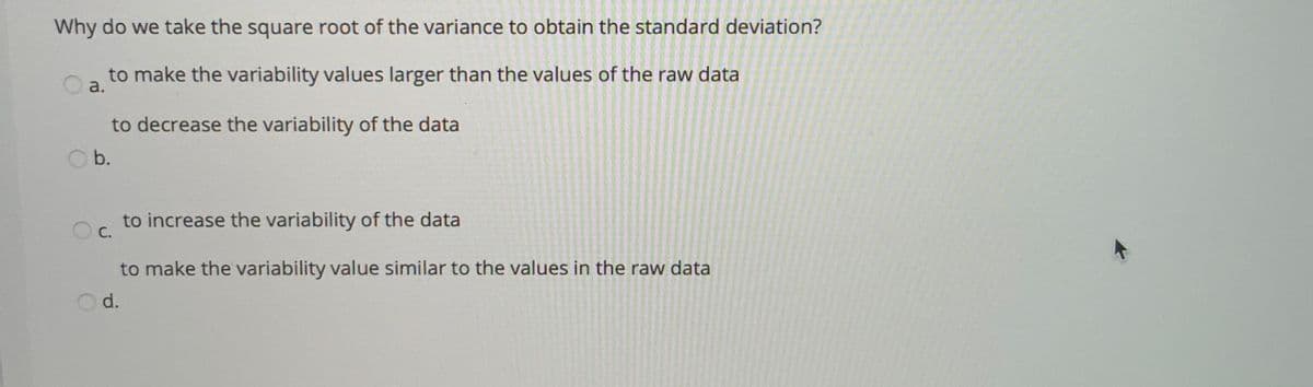 Why do we take the square root of the variance to obtain the standard deviation?
to make the variability values larger than the values of the raw data
a.
to decrease the variability of the data
b.
to increase the variability of the data
С.
to make the variability value similar to the values in the raw data
Od.
