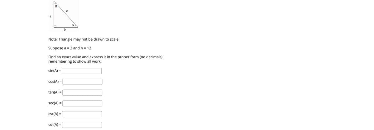 a
b
Note: Triangle may not be drawn to scale.
Suppose a = 3 and b = 12.
Find an exact value and express it in the proper form (no decimals)
remembering to show all work:
sin(A) =
cos(A) =
tan(A) =
sec(A) =
csc(A) =
cot(A) =
