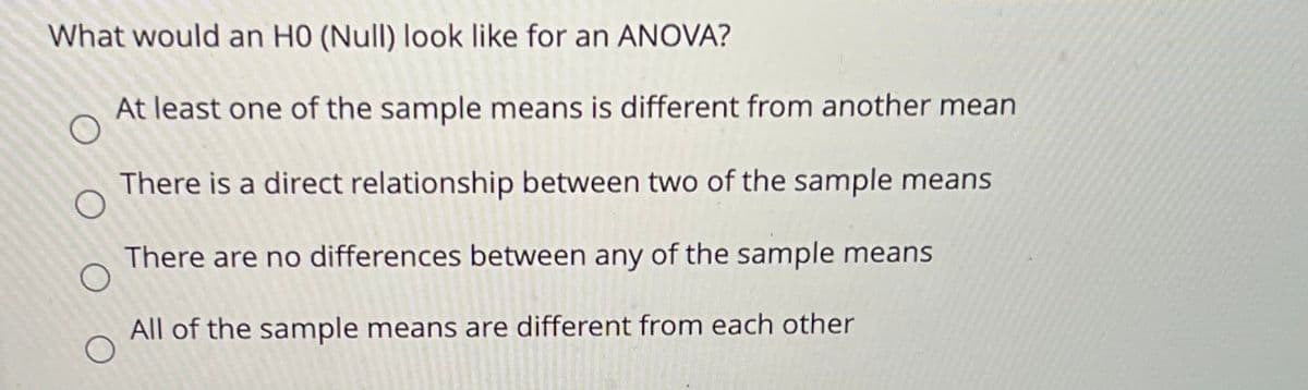 What would an H0 (Null) look like for an ANOVA?
At least one of the sample means is different from another mean
There is a direct relationship between two of the sample means
There are no differences between any of the sample means
All of the sample means are different from each other
