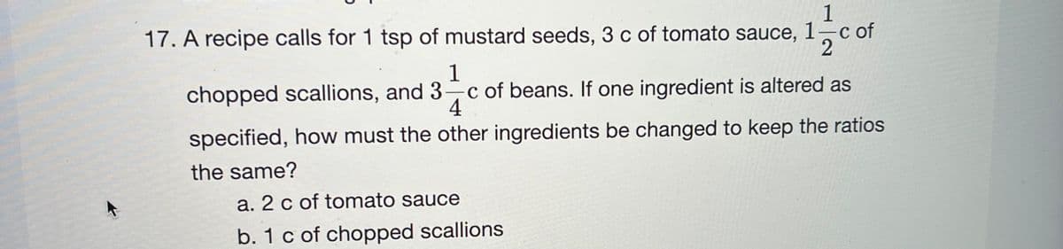 1
1-
C
17. A recipe calls for 1 tsp of mustard seeds, 3 c of tomato sauce,
1
chopped scallions, and 3 c of beans. If one ingredient is altered as
4
specified, how must the other ingredients be changed to keep the ratios
the same?
a. 2 c of tomato sauce
b. 1 c of chopped scallions
