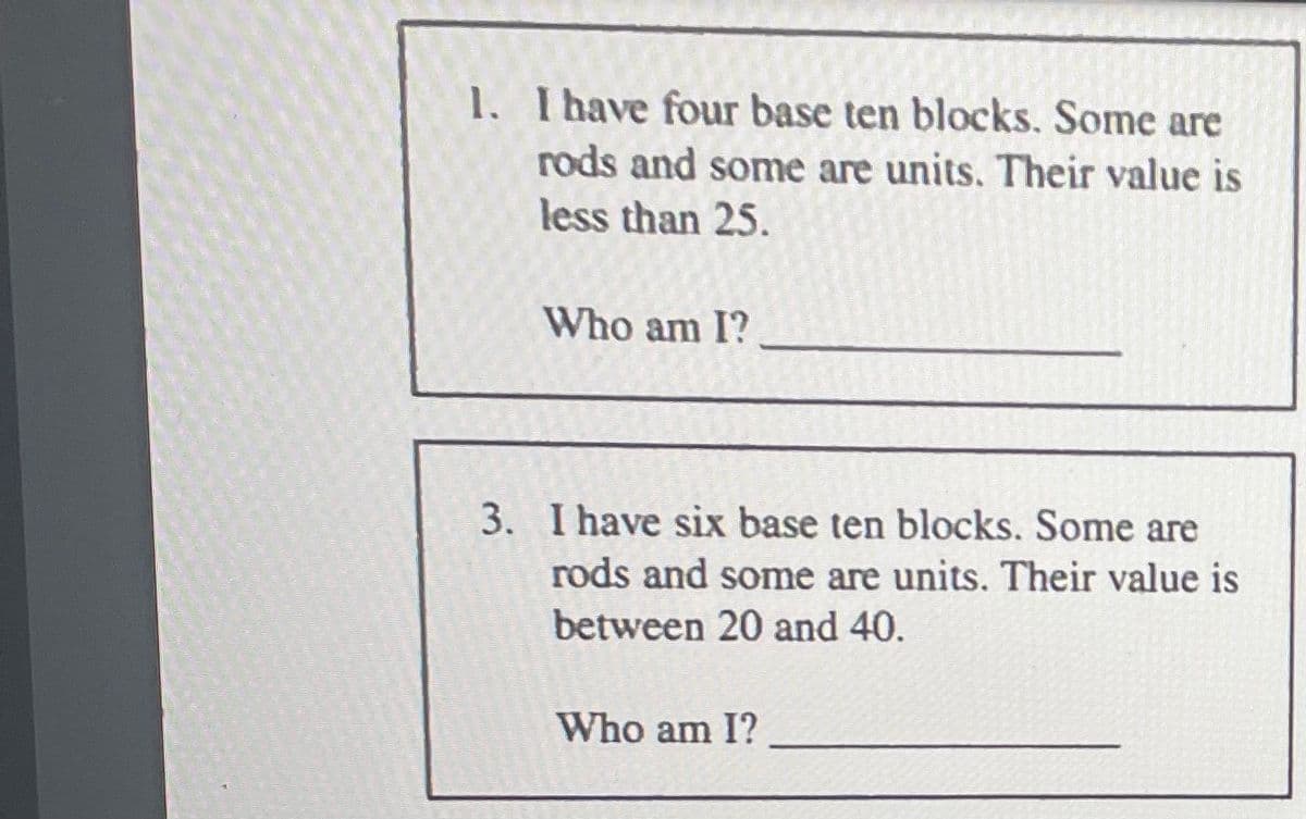 1. I have four base ten blocks. Some are
rods and some are units. Their value is
less than 25.
Who am I?
3. I have six base ten blocks. Some are
rods and some are units. Their value is
between 20 and 40.
Who am I?
