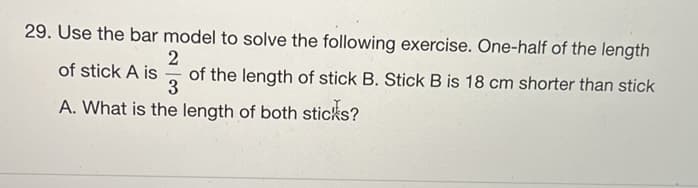 29. Use the bar model to solve the following exercise. One-half of the length
of stick A is
of the length of stick B. Stick B is 18 cm shorter than stick
A. What is the length of both sticks?
