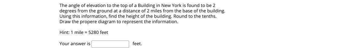 The angle of elevation to the top of a Building in New York is found to be 2
degrees from the ground at a distance of 2 miles from the base of the building.
Using this information, find the height of the building. Round to the tenths.
Draw the propere diagram to represent the information.
Hint: 1 mile = 5280 feet
Your answer is
feet.
