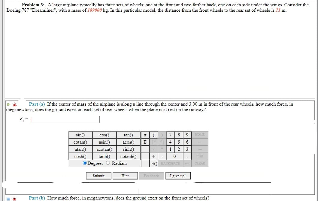 Problem 3: A large airplane typically has three sets of wheels: one at the front and two farther back, one on each side under the wings. Consider the
Boeing 787 "Dreamliner", with a mass of 189000 kg. In this particular model, the distance from the front wheels to the rear set of wheels is 21 m.
Part (a) If the center of mass of the airplane is along a line through the center and 3.00 m in front of the rear wheels, how much force, in
meganewtons, does the ground exert on each set of rear wheels when the plane is at rest on the runway?
F, =
sin()
cos()
tan()
8
9
HOME
cotan()
asin()
acos()
E
5 6
atan()
acotan()
sinh()
2 3
cosh()
tanh()
cotanh()
END
ODegrees O Radians
Vol BACKSPACE DEL CLEAR
Submit
Feedback
I give up!
Hint
Part (b) How much force, in meganewtons, does the ground exert on the front set of wheels?
