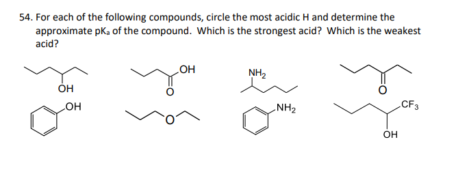 54. For each of the following compounds, circle the most acidic H and determine the
approximate pka of the compound. Which is the strongest acid? Which is the weakest
acid?
OH
OH
OH
NH₂
NH₂
OH
CF3