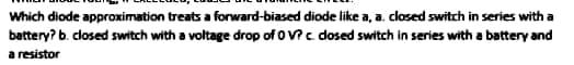 Which diode approximation treats a forward-biased diode like a, a. closed switch in series with a
battery? b. closed switch with a voltage drop of oV?c dosed switch in series with a battery and
a resistor
