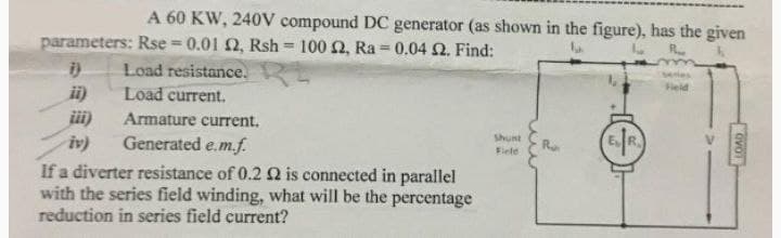 A 60 KW, 240V compound DC generator (as shown in the figure), has the given
R..
parameters: Rse = 0.01 2, Rsh= 100 £2, Ra= 0.04 2. Find:
Load resistance.
Load current.
i)
ii)
Armature current.
Generated e.m.f.
iv)
If a diverter resistance of 0.2 2 is connected in parallel
with the series field winding, what will be the percentage
reduction in series field current?
Shunt
Field
R
Field
OVO