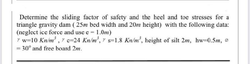 Determine the sliding factor of safety and the heel and toe stresses for a
triangle gravity dam (25m bed width and 20m height) with the following data:
(neglect ice force and use e = 1.0m)
7 w=10 Kn/m³, 7 c-24 Kn/m³,
s-1.8 Kn/m³, height of silt 2m, hw=0.5m,
= 30° and free board 2m.