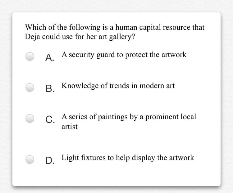 Which of the following is a human capital resource that
Deja could use for her art gallery?
A.
A security guard to protect the artwork
B. Knowledge of trends in modern art
C. A series of paintings by a prominent local
artist
D. Light fixtures to help display the artwork
