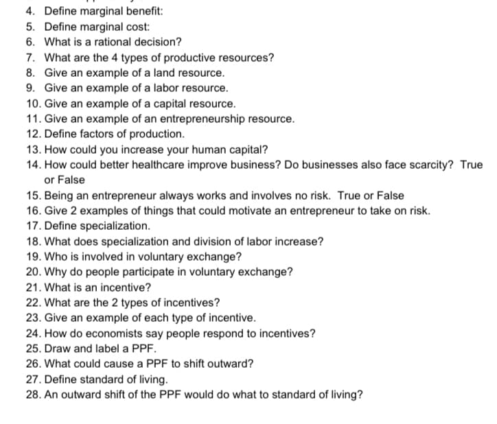 4. Define marginal benefit:
5. Define marginal cost:
6. What is a rational decision?
7. What are the 4 types of productive resources?
8. Give an example of a land resource.
9. Give an example of a labor resource.
10. Give an example of a capital resource.
11. Give an example of an entrepreneurship resource.
12. Define factors of production.
13. How could you increase your human capital?
14. How could better healthcare improve business? Do businesses also face scarcity? True
or False
15. Being an entrepreneur always works and involves no risk. True or False
16. Give 2 examples of things that could motivate an entrepreneur to take on risk.
17. Define specialization.
18. What does specialization and division of labor increase?
19. Who is involved in voluntary exchange?
20. Why do people participate in voluntary exchange?
21. What is an incentive?
22. What are the 2 types of incentives?
23. Give an example of each type of incentive.
24. How do economists say people respond to incentives?
25. Draw and label a PPF.
26. What could cause a PPF to shift outward?
27. Define standard of living.
28. An outward shift of the PPF would do what to standard of living?
