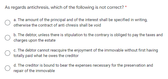 As regards antichresis, which of the following is not correct? *
a. The amount of the principal and of the interest shall be specified in writing,
otherwise the contract of anti chresis shall be void
b. The debtor, unless there is stipulation to the contrary is obliged to pay the taxes and
charges upon the estate
c. The debtor cannot reacquire the enjoyment of the immovable without first having
totally paid what he owes the creditor
d. The creditor is bound to bear the expenses necessary for the preservation and
repair of the immovable