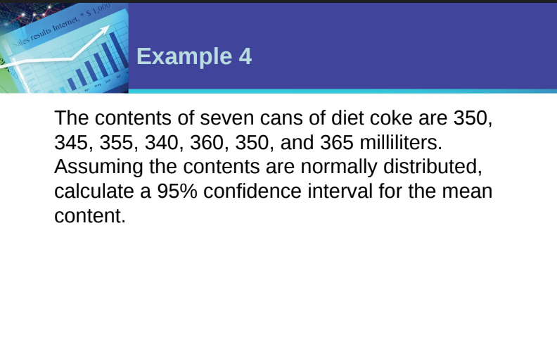 Sales results Internet, $ 1,000
Example 4
The contents of seven cans of diet coke are 350,
345, 355, 340, 360, 350, and 365 milliliters.
Assuming the contents are normally distributed,
calculate a 95% confidence interval for the mean
content.