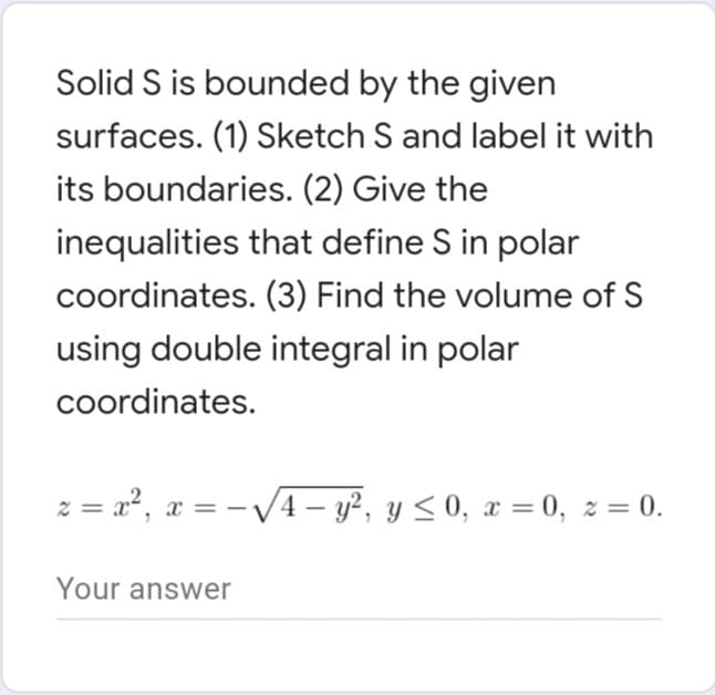 Solid S is bounded by the given
surfaces. (1) Sketch S and label it with
its boundaries. (2) Give the
inequalities that define S in polar
coordinates. (3) Find the volume of S
using double integral in polar
coordinates.
2 = x², x = -√√√√4-y², y ≤ 0, x = 0, z = 0.
Your answer
