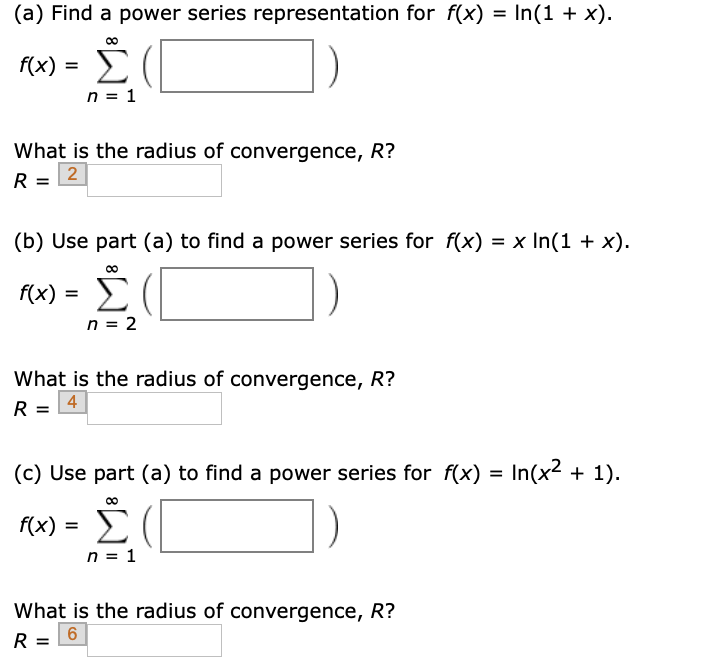 (a) Find a power series representation for f(x) = In(1 + x).
1e) Σ(
n = 1
f(x) :
What is the radius of convergence, R?
2
%D
(b) Use part (a) to find a power series for f(x) = x In(1 + x).
Σ
f(x) =
n = 2
What is the radius of convergence, R?
R = 4
(c) Use part (a) to find a power series for f(x) = In(x2 + 1).
Σ
f(x) =
n = 1
What is the radius of convergence, R?
