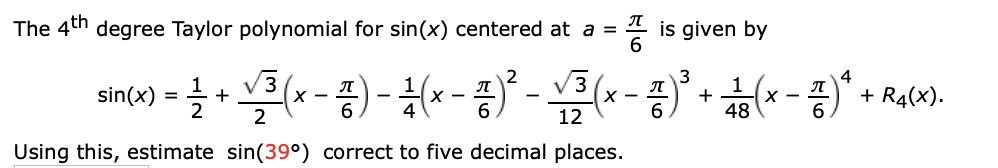 The 4th degree Taylor polynomial for sin(x) centered at a =
is given by
V3
V3
+ R4(x).
sin(x) = +
х —
12
48
Using this, estimate sin(39°) correct to five decimal places.
프6
