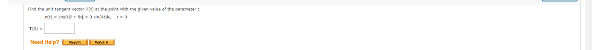 Find the unit tangent vector T(t) at the point with the given value of the parameter t.
r(t) = cos(t)i + 5tj + 3 sin(4t)k, t= 0
T(0) =
Need Help?
Read It
Watch It
