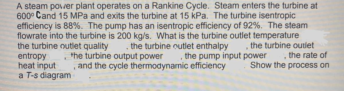 A steam povwer plant operates on a Rankine Cycle. Steam enters the turbine at
600° Cand 15 MPa and exits the turbine at 15 kPa. The turbine isentropic
efficiency is 88%. The pump has an isentropic efficiency of 92%. The steam
flowrate into the turbine is 200 kg/s. What is the turbine outlet temperature
the turbine outlet quality
entropy
heat input
a T-s diagram
the turbine outlet enthalpy
the turbine outlet
the rate of
the turbine output power
the pump input power
, and the cycle thermodynamic efficiency
Show the process on
