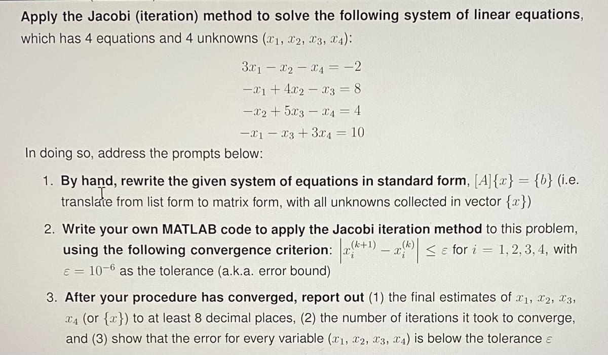 Apply the Jacobi (iteration) method to solve the following system of linear equations,
which has 4 equations and 4 unknowns (x1, x2, 23, X4):
3x1 – x2 - x4 = -2
-x1 + 4.x2 – x3 = 8
-X2 + 5x3 - x4 = 4
-x1 – x3 + 3.x4 = 10
In doing so, address the prompts below:
1. By hand, rewrite the given system of equations in standard form, [A]{x} = {b} (i.e.
translate from list form to matrix form, with all unknowns collected in vector {x})
2. Write your own MATLAB code to apply the Jacobi iteration method to this problem,
< e for i = 1,2, 3, 4, with
(k+1)
using the following convergence criterion: x
e = 10-6 as the tolerance (a.k.a. error bound)
3. After your procedure has converged, report out (1) the final estimates of x1, x2, X3,
x4 (or {x}) to at least 8 decimal places, (2) the number of iterations it took to converge,
and (3) show that the error for every variable (x1, x2, x3, x4) is below the tolerance E
