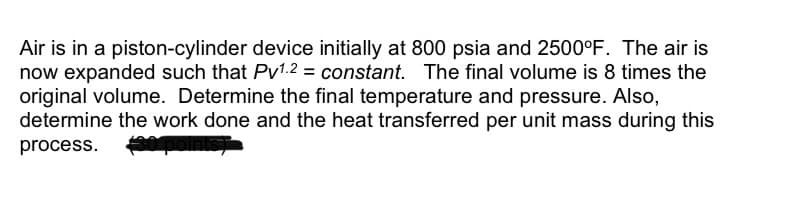 Air is in a piston-cylinder device initially at 800 psia and 2500°F. The air is
now expanded such that Pv1.2 = constant. The final volume is 8 times the
original volume. Determine the final temperature and pressure. Also,
determine the work done and the heat transferred per unit mass during this
process.
