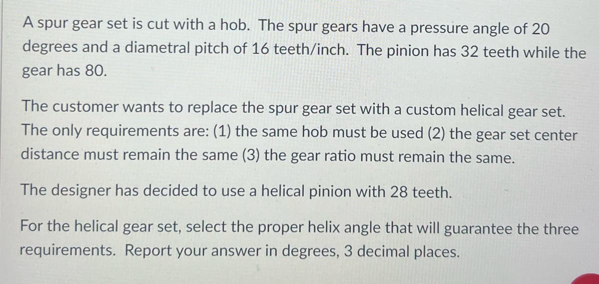 A spur gear set is cut with a hob. The spur gears have a pressure angle of 20
degrees and a diametral pitch of 16 teeth/inch. The pinion has 32 teeth while the
gear has 80.
The customer wants to replace the spur gear set with a custom helical gear set.
The only requirements are: (1) the same hob must be used (2) the gear set center
distance must remain the same (3) the gear ratio must remain the same.
The designer has decided to use a helical pinion with 28 teeth.
For the helical gear set, select the proper helix angle that will guarantee the three
requirements. Report your answer in degrees, 3 decimal places.