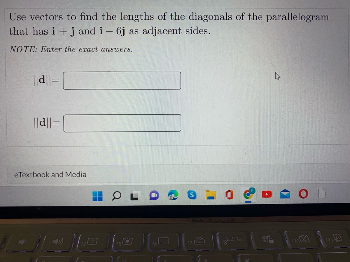 Use vectors to find the lengths of the diagonals of the parallelogram
that has i + j and i - 6j as adjacent sides.
NOTE: Enter the exact answers.
||d||=
||d||=
eTextbook and Media
asus COLLECTION
