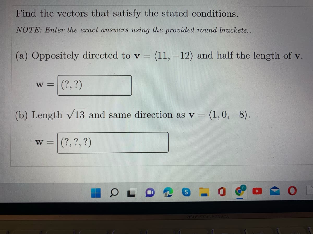 Find the vectors that satisfy the stated conditions.
NOTE: Enter the exact answers using the provided round brackets..
(a) Oppositely directed to v = (11, – 12) and half the length of v.
%3D
W =
(?, ?)
(b) Length v13 and same direction as v = (1,0, –8).
%3D
(?,?, ?)
W =
asus COLLECTION
