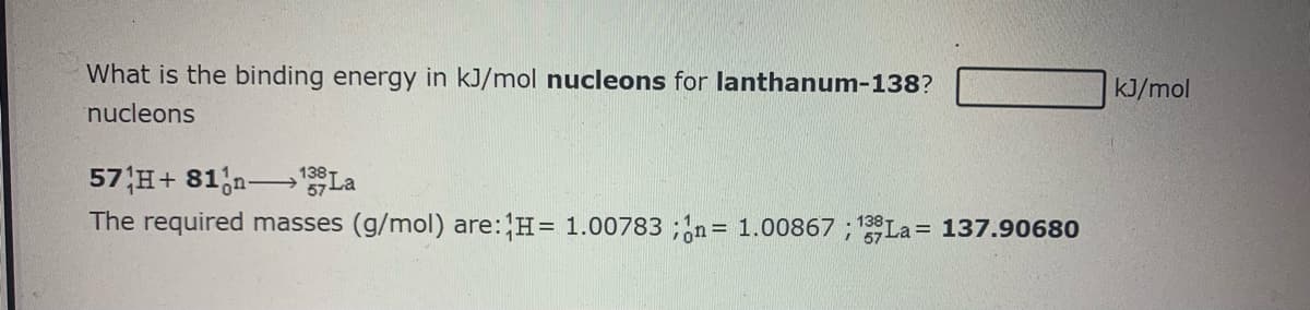 What is the binding energy in kJ/mol nucleons for lanthanum-138?
kJ/mol
nucleons
57 H+ 81;n-→La
138-
The required masses (g/mol) are: H= 1.00783 ;n= 1.00867 ; 138La = 137.90680
