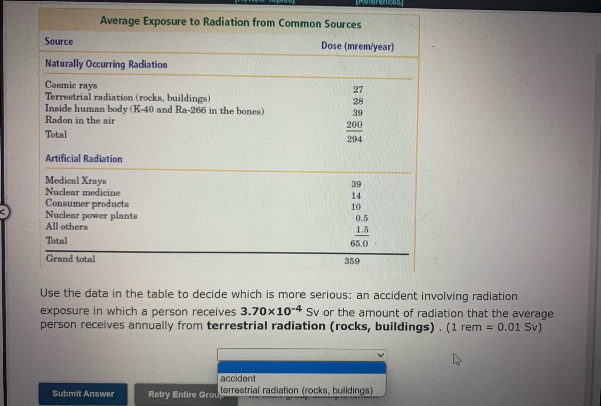 TReferences
Average Exposure to Radiation from Common Sources
Source
Dose (mrem/year)
Naturally Occurring Radiation
Cosmic rays
Terrestrial radiation (rocks, buildings)
Inside human body (K-40 and Ra-266 in the bones)
Radon in the air
27
28
39
200
Total
294
Artificial Radiation
Medical Xrays
Nuclear medicine
Consumer products
Nuclear power plants
All others
39
14
10
0.5
1.5
Total
65.0
Grand total
359
Use the data in the table to decide which is more serious: an accident involving radiation
exposure in which a person receives 3.70×10-4 Sv or the amount of radiation that the average
person receives annually from terrestrial radiation (rocks, buildings). (1 rem = 0.01 Sv)
accident
terrestrial radiation (rocks, buildings)
Submit Answer
Retry Entire Grou
