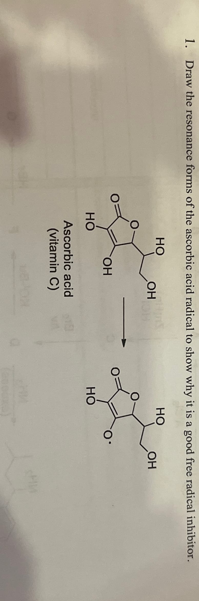 1. Draw the resonance forms of the ascorbic acid radical to show why it is a good free radical inhibitor.
HO
OH
HO
OH
HO
OH
Ascorbic acid
(vitamin C)
O
HO
НИ