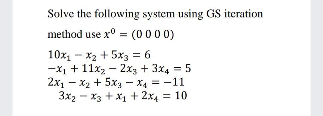 Solve the following system using GS iteration
method use x° = (0 0 0 0)
X2 + 5x3 = 6
—х1 + 11х2 — 2х3 + 3х4 —D 5
2x1 – x2 + 5x3 – x4 = -11
Зx2 — Хз + х1 + 2х4 %3D 10
10х, — х2 + 5х3 — 6
%3D
