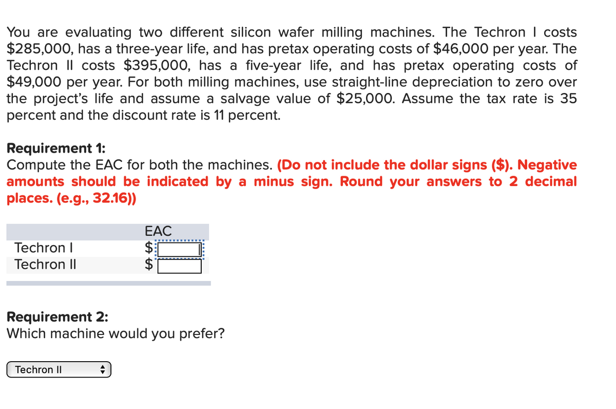 You are evaluating two different silicon wafer milling machines. The Techron I costs
$285,000, has a three-year life, and has pretax operating costs of $46,000 per year. The
Techron II costs $395,000, has a five-year life, and has pretax operating costs of
$49,000 per year. For both milling machines, use straight-line depreciation to zero over
the project's life and assume a salvage value of $25,000. Assume the tax rate is 35
percent and the discount rate is 11 percent.
Requirement 1:
Compute the EAC for both the machines. (Do not include the dollar signs ($). Negative
amounts should be indicated by a minus sign. Round your answers to 2 decimal
places. (e.g., 32.16))
EAC
Techron I
$1
Techron II
Requirement 2:
Which machine would you prefer?
Techron II
