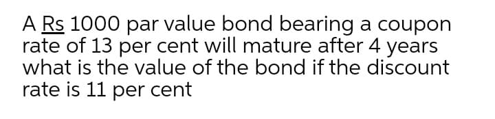 A Rs 1000 par value bond bearing a coupon
rate of 13 per cent will mature after 4 years
what is the value of the bond if the discount
rate is 11 per cent
