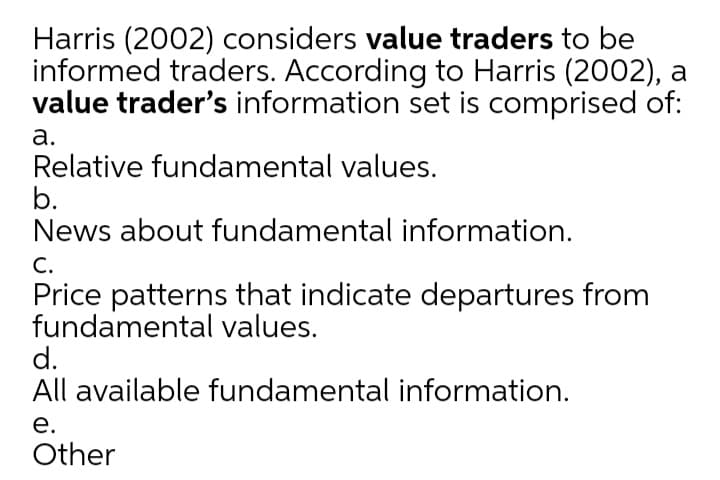 Harris (2002) considers value traders to be
informed traders. According to Harris (2002), a
value trader's information set is comprised of:
а.
Relative fundamental values.
b.
News about fundamental information.
С.
Price patterns that indicate departures from
fundamental values.
d.
All available fundamental information.
е.
Other
